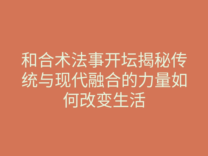 和合术法事开坛揭秘传统与现代融合的力量如何改变生活