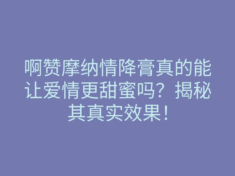 啊赞摩纳情降膏真的能让爱情更甜蜜吗?揭秘其真实效果!
