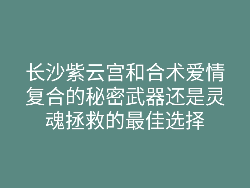 长沙紫云宫和合术爱情复合的秘密武器还是灵魂拯救的最佳选择