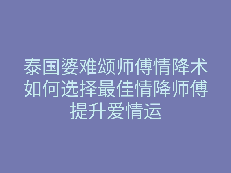 泰国婆难颂师傅情降术如何选择最佳情降师傅提升爱情运