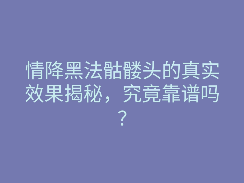 情降黑法骷髅头的真实效果揭秘,究竟靠谱吗?