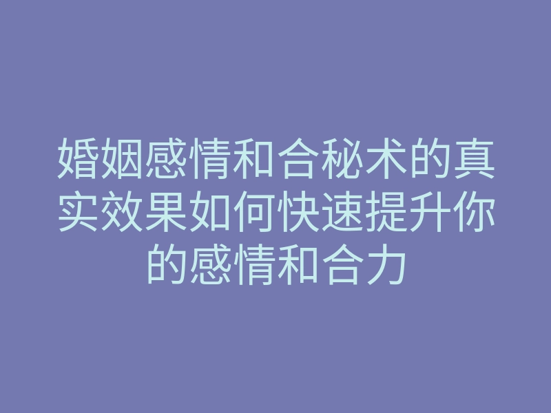 婚姻感情和合秘术的真实效果如何快速提升你的感情和合力