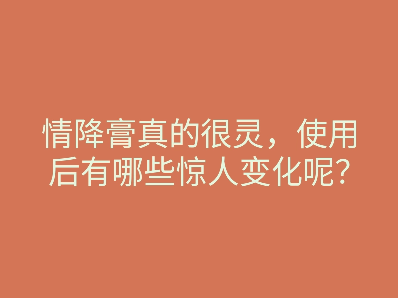 情降膏真的很灵,使用后有哪些惊人变化呢?