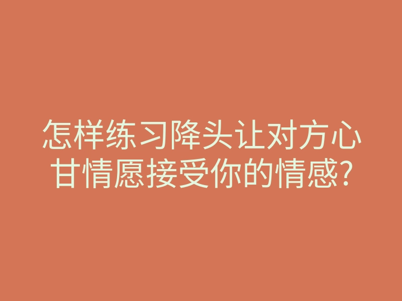 怎样练习降头让对方心甘情愿接受你的情感?