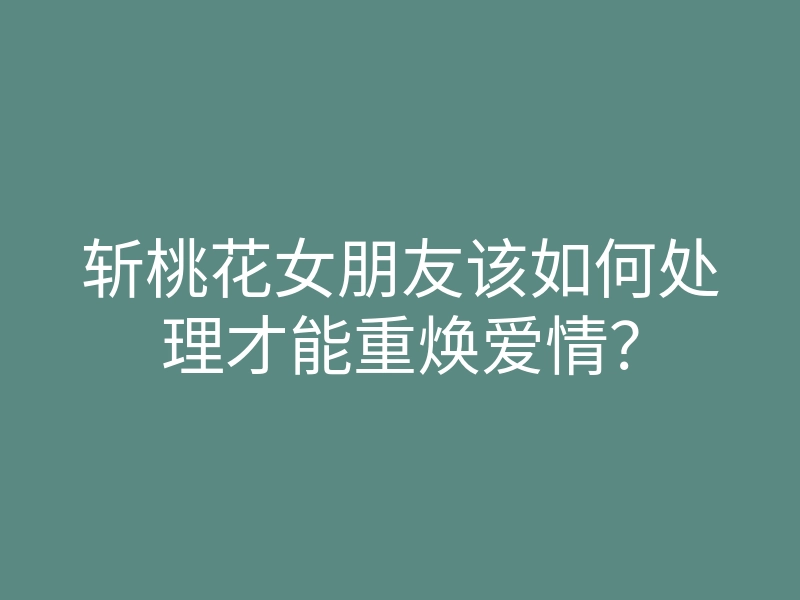 斩桃花女朋友该如何处理才能重焕爱情?