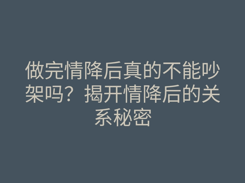 做完情降后真的不能吵架吗?揭开情降后的关系秘密
