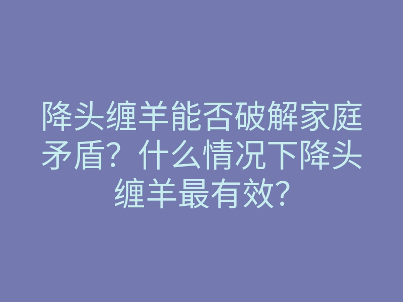 降头缠羊能否破解家庭矛盾？什么情况下降头缠羊最有效？