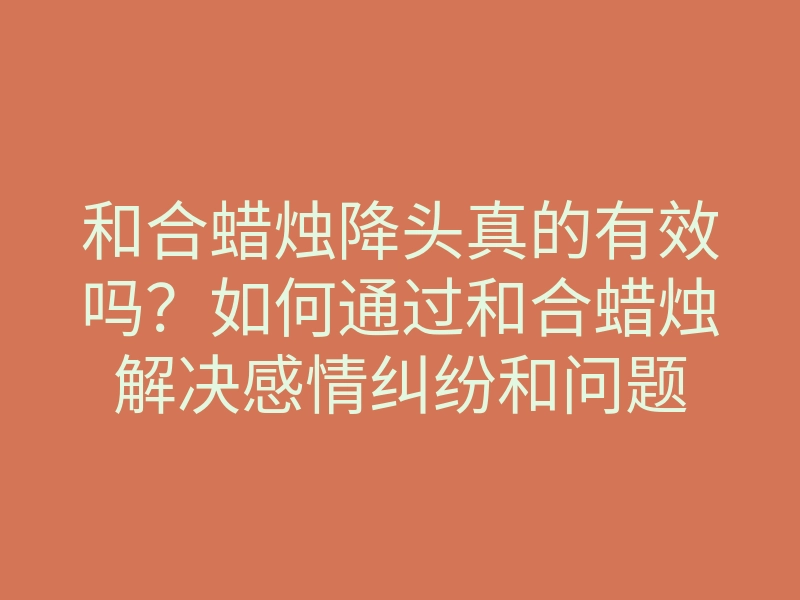 和合蜡烛降头真的有效吗?如何通过和合蜡烛解决感情纠纷和问题
