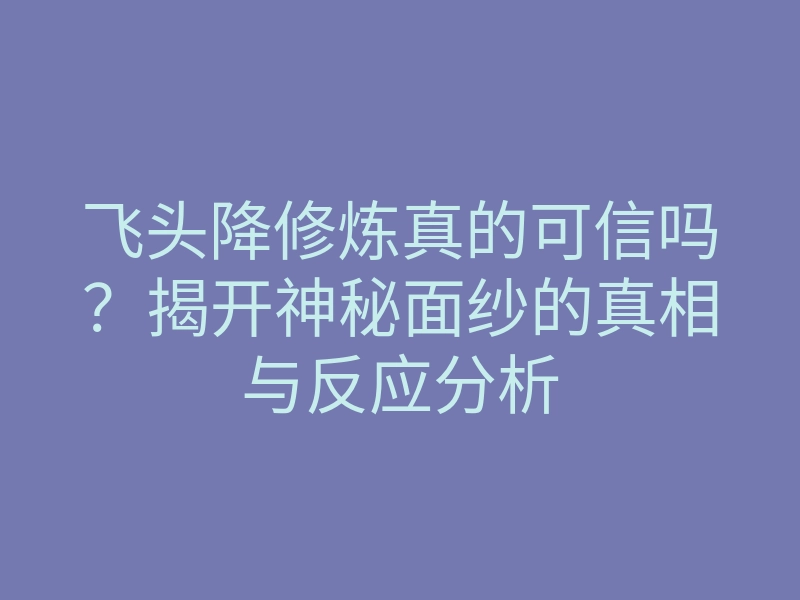 飞头降修炼真的可信吗?揭开神秘面纱的真相与反应分析
