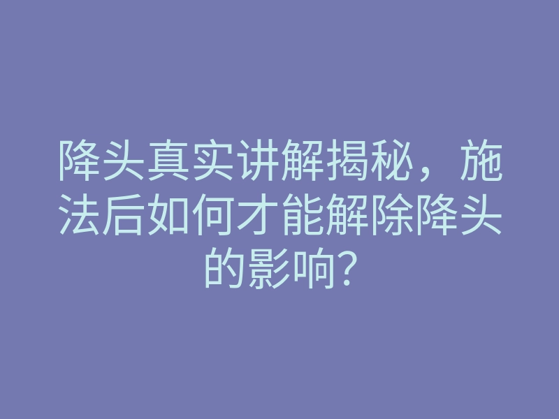 降头真实讲解揭秘,施法后如何才能解除降头的影响?