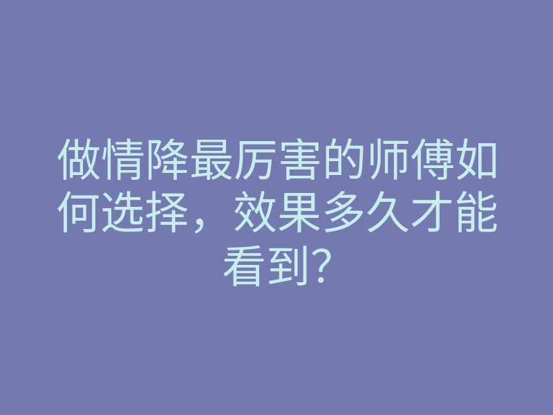做情降最厉害的师傅如何选择,效果多久才能看到?
