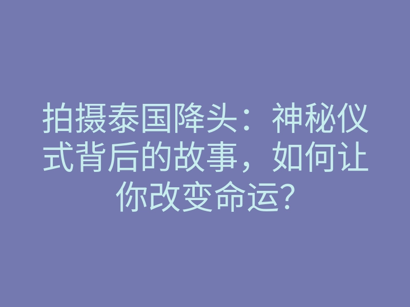 拍摄泰国降头:神秘仪式背后的故事,如何让你改变命运?