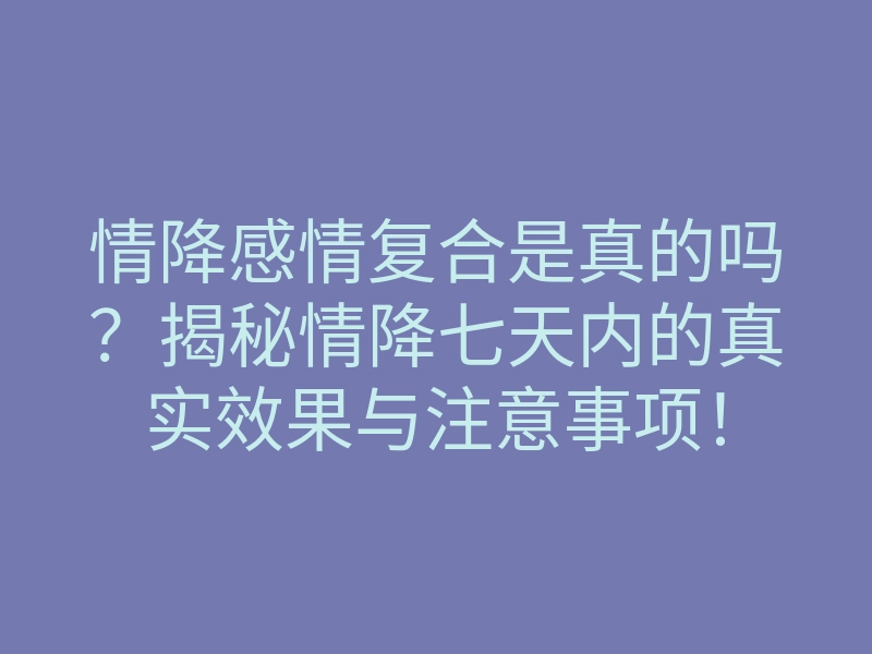 情降感情复合是真的吗?揭秘情降七天内的真实效果与注意事项!