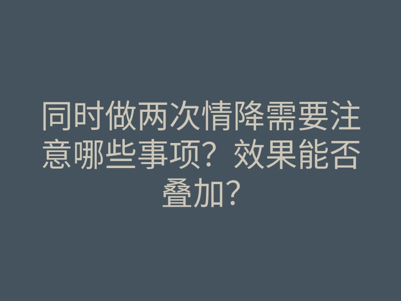 同时做两次情降需要注意哪些事项?效果能否叠加?