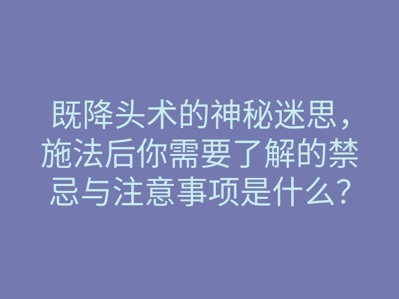 既降头术的神秘迷思,施法后你需要了解的禁忌与注意事项是什么?