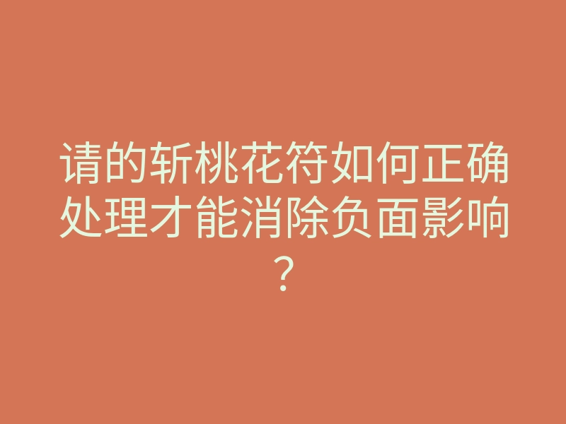 请的斩桃花符如何正确处理才能消除负面影响？