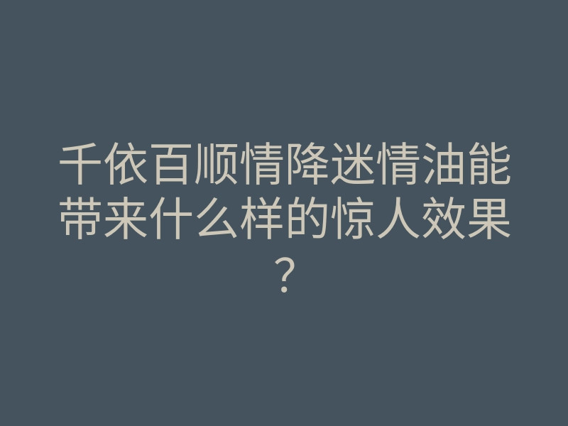 千依百顺情降迷情油能带来什么样的惊人效果?