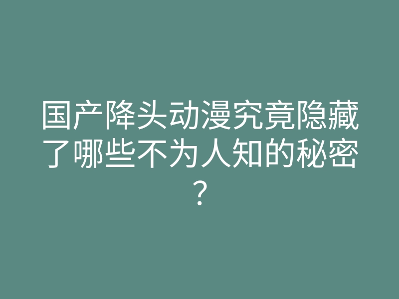 国产降头动漫究竟隐藏了哪些不为人知的秘密?