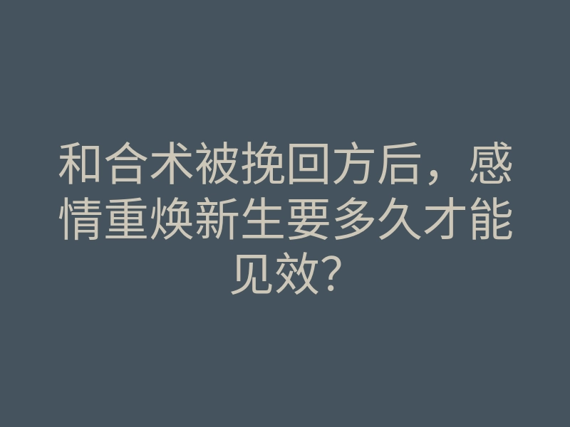 和合术被挽回方后,感情重焕新生要多久才能见效?