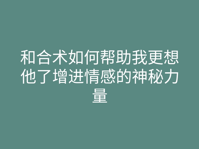 和合术如何帮助我更想他了增进情感的神秘力量