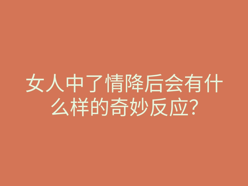女人中了情降后会有什么样的奇妙反应?