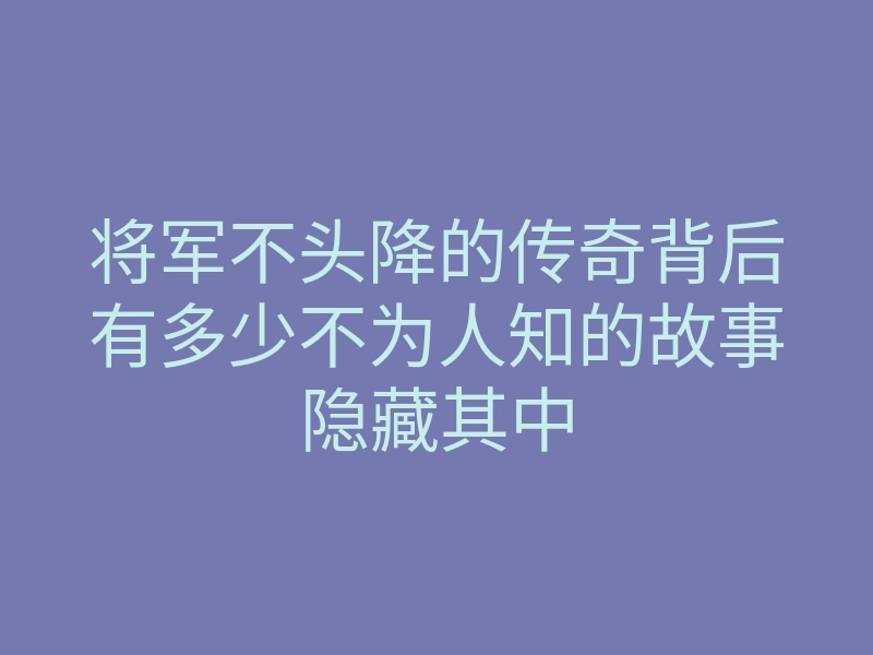 将军不头降的传奇背后有多少不为人知的故事隐藏其中