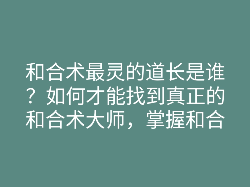 和合术最灵的道长是谁?如何才能找到真正的和合术大师,掌握和合术的秘密?