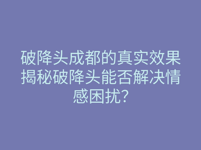 破降头成都的真实效果揭秘破降头能否解决情感困扰?