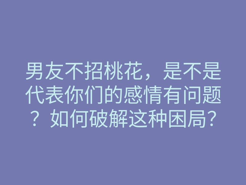 男友不招桃花,是不是代表你们的感情有问题?如何破解这种困局?