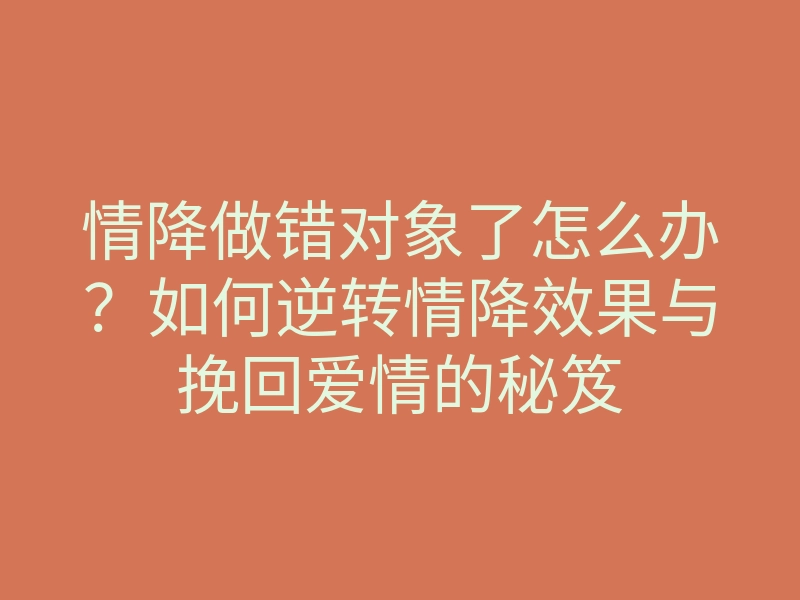 情降做错对象了怎么办?如何逆转情降效果与挽回爱情的秘笈