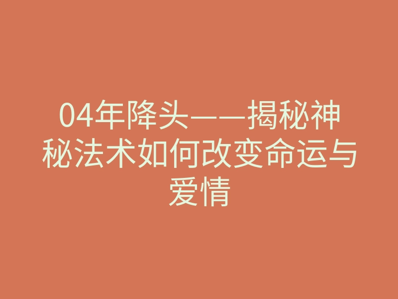 04年降头——揭秘神秘法术如何改变命运与爱情