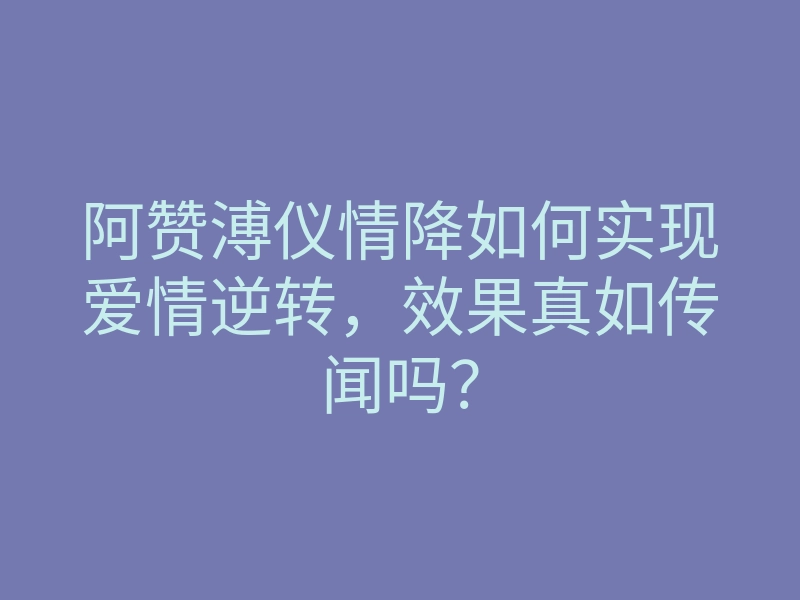 阿赞溥仪情降如何实现爱情逆转,效果真如传闻吗?