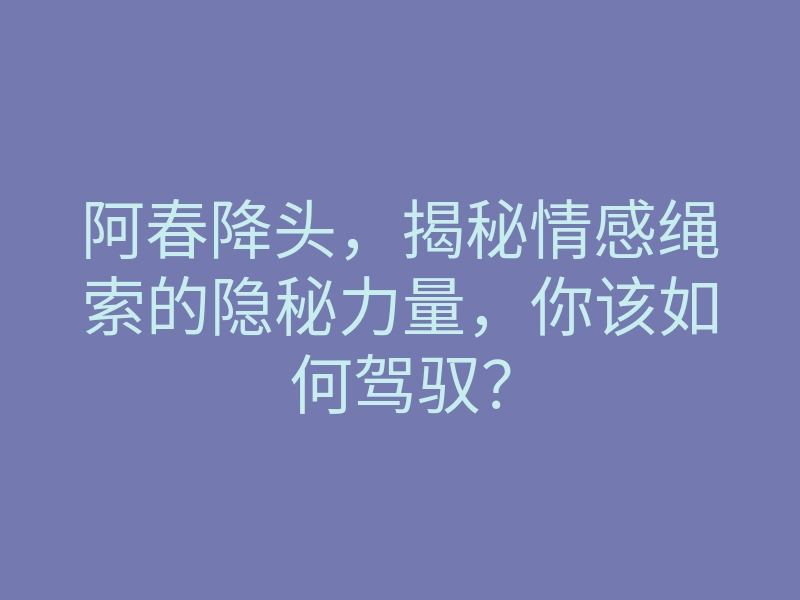 阿春降头,揭秘情感绳索的隐秘力量,你该如何驾驭?