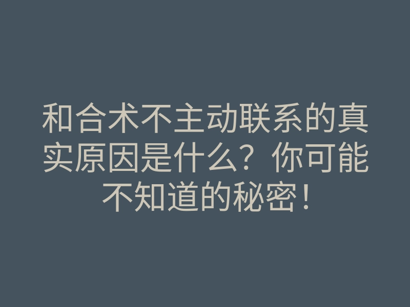 和合术不主动联系的真实原因是什么？你可能不知道的秘密！