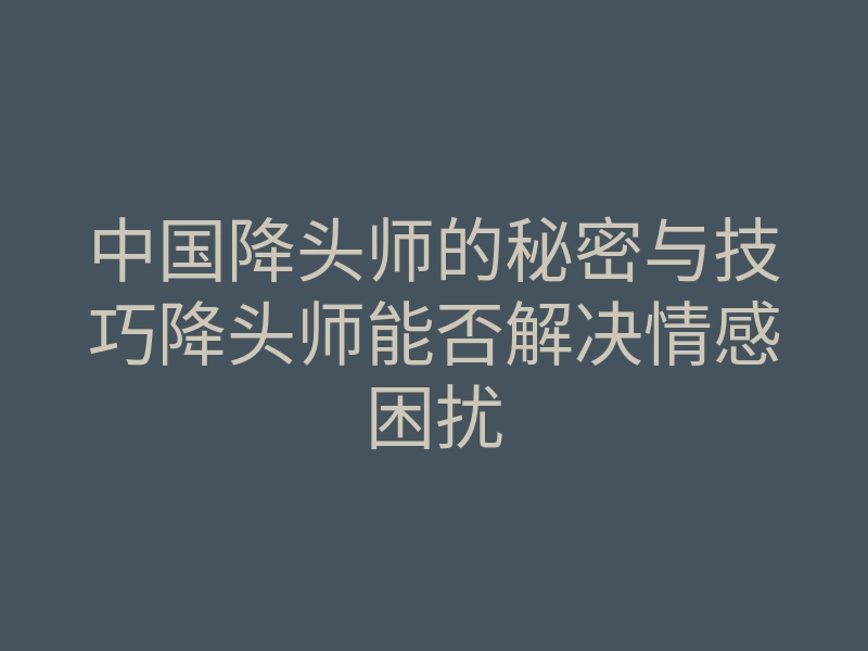 中国降头师的秘密与技巧降头师能否解决情感困扰
