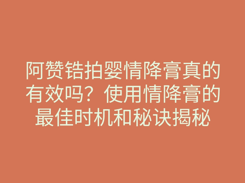阿赞锆拍婴情降膏真的有效吗?使用情降膏的最佳时机和秘诀揭秘