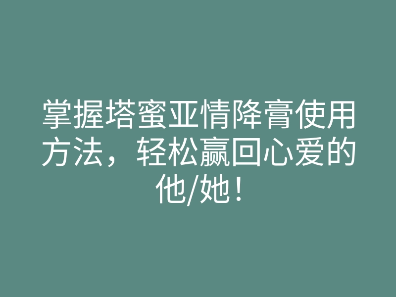 掌握塔蜜亚情降膏使用方法,轻松赢回心爱的他/她!