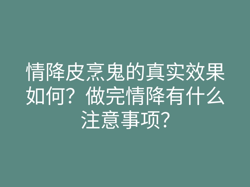 情降皮烹鬼的真实效果如何?做完情降有什么注意事项?