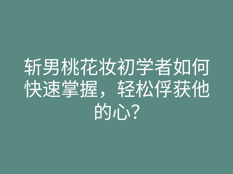 斩男桃花妆初学者如何快速掌握，轻松俘获他的心？