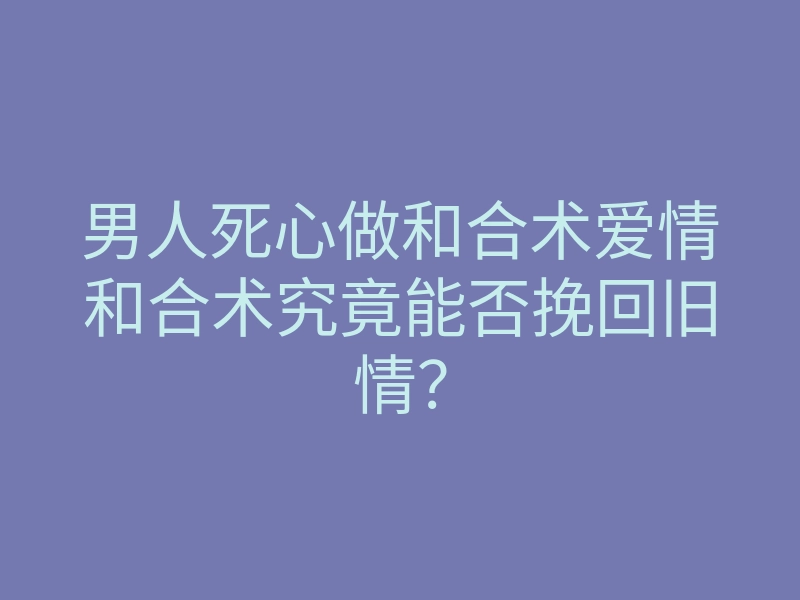男人死心做和合术爱情和合术究竟能否挽回旧情?