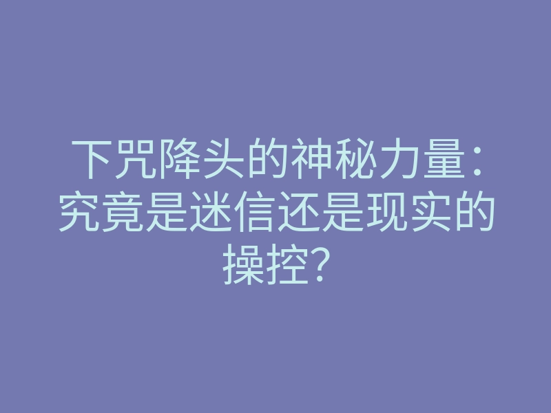 下咒降头的神秘力量:究竟是迷信还是现实的操控?
