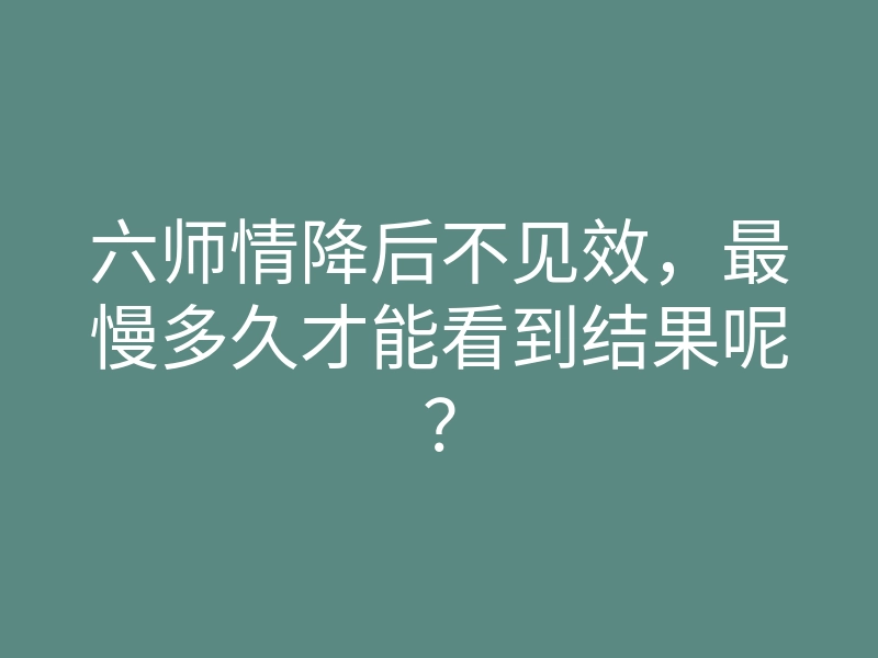 六师情降后不见效,最慢多久才能看到结果呢?