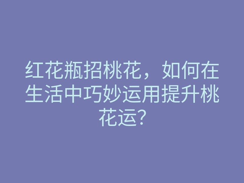 红花瓶招桃花,如何在生活中巧妙运用提升桃花运?