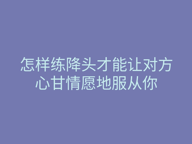 怎样练降头才能让对方心甘情愿地服从你