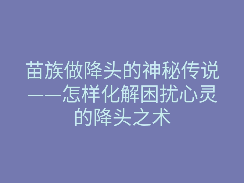 苗族做降头的神秘传说——怎样化解困扰心灵的降头之术
