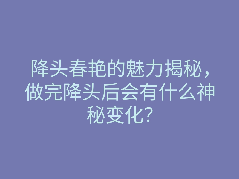 降头春艳的魅力揭秘,做完降头后会有什么神秘变化?