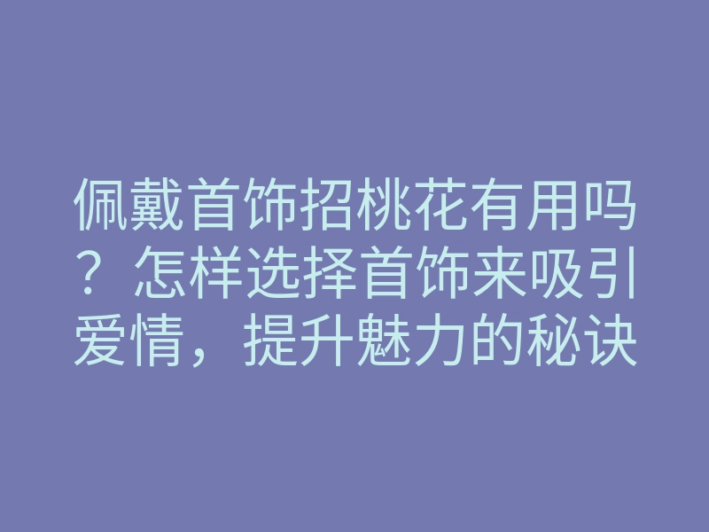 佩戴首饰招桃花有用吗?怎样选择首饰来吸引爱情,提升魅力的秘诀