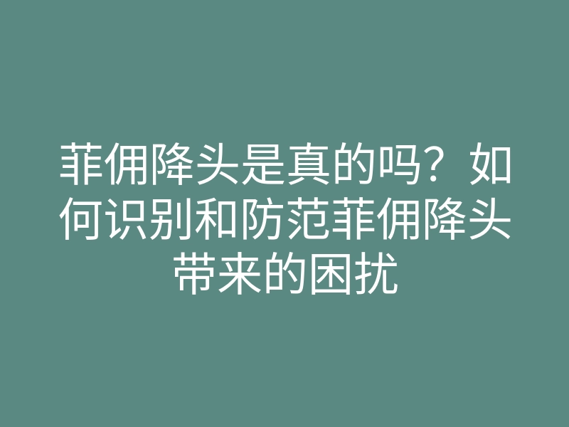 菲佣降头是真的吗?如何识别和防范菲佣降头带来的困扰