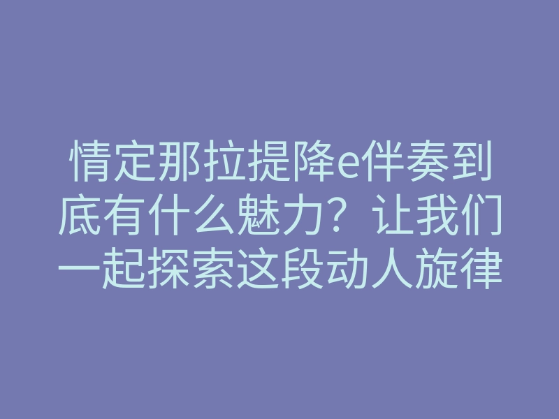情定那拉提降e伴奏到底有什么魅力?让我们一起探索这段动人旋律背后的故事与感受!