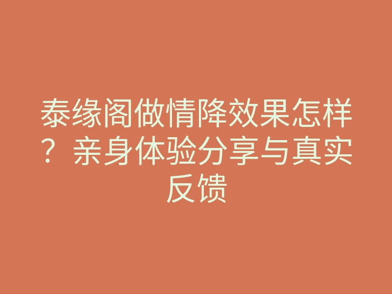 泰缘阁做情降效果怎样?亲身体验分享与真实反馈